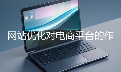 網(wǎng)站優(yōu)化對(duì)電商平臺(tái)的作用體現(xiàn)在哪些方面？